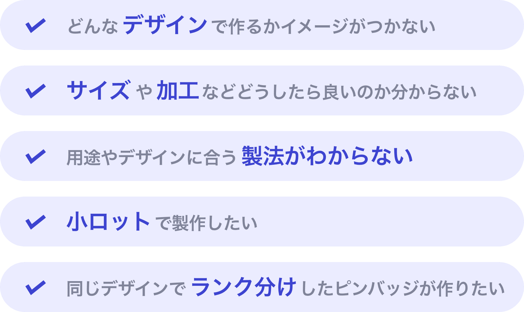 どんなデザインで作るかイメージがつかない | サイズや加工などどうしたら良いのか分からない | 用途やデザインに合う製法がわからない | 小ロットで製作したい | 同じデザインでランク分けしたピンバッジが作りたい